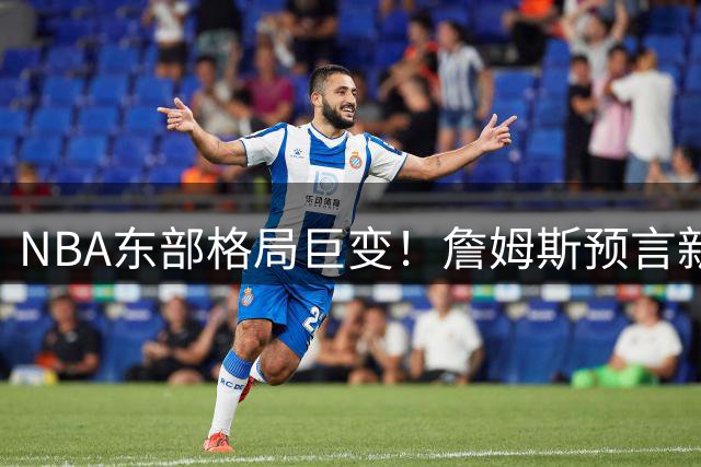 NBA东部格局巨变！詹姆斯预言新赛季将上演豪门争霸战